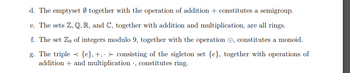 d. The emptyset together with the operation of addition + constitutes a semigroup.
e. The sets Z, Q, R, and C, together with addition and multiplication, are all rings.
f. The set Zg of integers modulo 9, together with the operation, constitutes a monoid.
g. The triple {e}, +, > consisting of the sigleton set {e}, together with operations of
addition + and multiplication, constitutes ring.