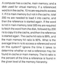 A computer has a cache, main memory; and a
disk used for virtual memory. If a referenced
word is in the cache, 10 ns are required to access
it. If it is main memory but not in the cache, total
200 ns are needed to load it into cache, and
then the reference is started again. If the word
is not in main memory, total 500 ms are required
to fetch the word from the disk, followed by 200
ns to copy it to the cache, and then the reference
is started again. The cache hit ratio is 99%, and
the main memory hit ratio is 90%. What is the
average time in ns to access a referenced word
on this system? Ignore the time it takes to
determine whether or not a reference may be
found in cache or main memory. The hit ratio is
the percent of the time a reference is found in
the given level of the memory hierarchy.
