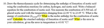 10. Draw the thermodynamic cycle for determining the enthalpy of formation of acetic acid
using the combustion reactions for carbon, hydrogen, and acetic acid. Write a balanced
equation for the combustion of acetic acid. You measure the combustion of 0.500 mL of
glacial acetic acid with the temperature changing from 22.00 °C to 23.05 °C. What is the
energy of combustion (Acomb U)? What is the molar enthalpy for the combustion of acetic
acid? Calculate the standard enthalpy of formation of acetic acid? What is the error in
your calculation, given the error in temperature is ±0.01 °C?