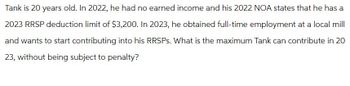 Tank is 20 years old. In 2022, he had no earned income and his 2022 NOA states that he has a
2023 RRSP deduction limit of $3,200. In 2023, he obtained full-time employment at a local mill
and wants to start contributing into his RRSPs. What is the maximum Tank can contribute in 20
23, without being subject to penalty?