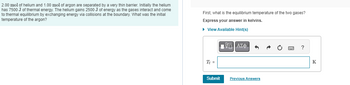 2.00 mol of helium and 1.00 mol of argon are separated by a very thin barrier. Initially the helium
has 7500 J of thermal energy. The helium gains 2500 J of energy as the gases interact and come
to thermal equilibrium by exchanging energy via collisions at the boundary. What was the initial
temperature of the argon?
First, what is the equilibrium temperature of the two gases?
Express your answer in kelvins.
► View Available Hint(s)
T₁ =
Submit
—| ΑΣΦ
VO
"
Previous Answers
?
K