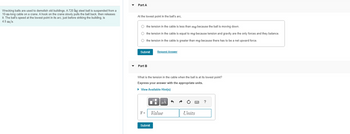 **Topic: Mechanics of a Wrecking Ball**

Wrecking balls are used to demolish old buildings. Consider a 720 kg steel ball suspended from a 10-meter-long cable on a crane. A hook on the crane slowly pulls the ball back and then releases it. The ball’s speed at the lowest point in its arc, just before striking the building, is 4.5 m/s.

---

**Part A: Conceptual Question**

At the lowest point in the ball’s arc:

- The tension in the cable is less than \( mg \) because the ball is moving down.
- The tension in the cable is equal to \( mg \) because tension and gravity are the only forces and they balance.
- The tension in the cable is greater than \( mg \) because there has to be a net upward force.

**Action:** Submit your answer and request a detailed explanation if needed.

---

**Part B: Calculation Question**

What is the tension in the cable when the ball is at its lowest point? Express your answer with the appropriate units.

- **Hint Available:** A hint is accessible to help guide you through the process of determining the tension in the cable.

**Equation Field:**

\[ T = \text{Value} \ \text{Units} \]

**Action:** Input your calculated value and submit your answer for verification.

--- 

This exercise involves understanding the dynamics of forces acting on a wrecking ball and calculating the tension in the supporting cable based on the given conditions.
