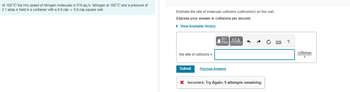 At 100° C the rms speed of nitrogen molecules is 576 m/s. Nitrogen at 100°C and a pressure of
2.1 atm is held in a container with a 9.0 cm x 9.0 cm square wall.
Estimate the rate of molecular collisions (collisions/s) on this wall.
Express your answer collisions per second.
► View Available Hint(s)
the rate of collisions =
Submit
IVE ΑΣΦ
Previous Answers
•
X Incorrect; Try Again; 9 attempts remaining
collisions