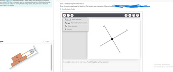 Block A in (Figure 1) is heavier than block B and is sliding down the incline. All surfaces
have friction. The rope is massless, and the massless pulley turns on frictionless bearings.
The rope and the pulley are among the interacting objects, but you'll have to decide if
hey're part of the system.
gure
B
A
TITI
1 of 1
Draw a free-body diagram for the block B.
Draw the vectors starting at the black dot. The location and orientation of the vectors will
► View Available Hint(s)
0
fk A on B
Force of friction
NA on B Normal force from A on B
FG Force of gravity
T Tension
+
Press [ESC] to return to the main menu. Press [CTRL+Q) to quit the application.
i.
?
Activate Windows
Go to Settings to activate Wi