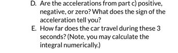D. Are the accelerations from part c) positive,
negative, or zero? What does the sign of the
acceleration tell you?
E. How far does the car travel during these 3
seconds? (Note, you may calculate the
integral numerically.)