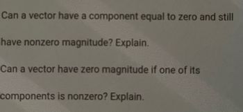 Can a vector have a component equal to zero and still
have nonzero magnitude? Explain.
Can a vector have zero magnitude if one of its
components is nonzero? Explain.