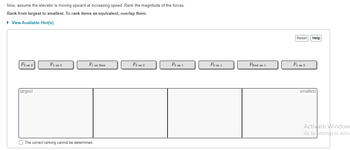 Now, assume the elevator is moving upward at increasing speed. Rank the magnitude of the forces.
Rank from largest to smallest. To rank items as equivalent, overlap them.
► View Available Hint(s)
F2 on 3
largest
F1 on 2
F1 on floor
The correct ranking cannot be determined.
F3 on 2
F3 on 1
F2 on 1
Ffloor on 1
Reset Help
F₁ on 3
smallest
Activate Window
Go to Settings to activ