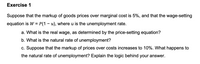 Exercise 1
Suppose that the markup of goods prices over marginal cost is 5%, and that the wage-setting
equation is W = P(1 – u), where u is the unemployment rate.
a. What is the real wage, as determined by the price-setting equation?
b. What is the natural rate of unemployment?
c. Suppose that the markup of prices over costs increases to 10%. What happens to
the natural rate of unemployment? Explain the logic behind your answer.
