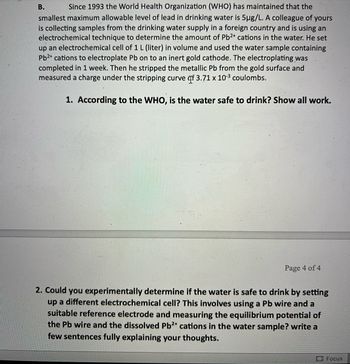 B.
Since 1993 the World Health Organization (WHO) has maintained that the
smallest maximum allowable level of lead in drinking water is 5µg/L. A colleague of yours
is collecting samples from the drinking water supply in a foreign country and is using an
electrochemical technique to determine the amount of Pb²+ cations in the water. He set
up an electrochemical cell of 1 L (liter) in volume and used the water sample containing
Pb²+ cations to electroplate Pb on to an inert gold cathode. The electroplating was
completed in 1 week. Then he stripped the metallic Pb from the gold surface and
measured a charge under the stripping curve f 3.71 x 10-³ coulombs.
1. According to the WHO, is the water safe to drink? Show all work.
Page 4 of 4
2. Could you experimentally determine if the water is safe to drink by setting
up a different electrochemical cell? This involves using a Pb wire and a
suitable reference electrode and measuring the equilibrium potential of
the Pb wire and the dissolved Pb2+ cations in the water sample? write a
few sentences fully explaining your thoughts.
Focus