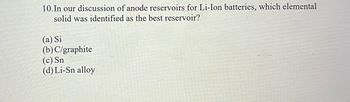 **Question 10: Exploration of Anode Reservoirs for Lithium-Ion Batteries**

In our discussion of anode reservoirs for Li-Ion batteries, which elemental solid was identified as the best reservoir?

Options:
- (a) Si (Silicon)
- (b) C/graphite (Carbon/Graphite)
- (c) Sn (Tin)
- (d) Li-Sn alloy (Lithium-Tin alloy)

**Note:** The question is examining the effectiveness of different materials used in anodes of lithium-ion batteries, which is critical for enhancing battery performance.