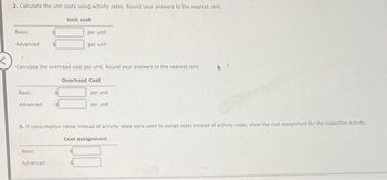 2. Calculate the unit costs using activity rates. Round your answers to the nearest cent.
Basic
Advanced
Basic
Calculate the overhead cost per unit. Round your answers to the nearest cent.
Overhead Cost
Advanced
Unit cost
per unit
per unit
Basic
Advanced
per unit
per unit.
3. If consumption ratios instead of activity rates were used to assign costs instead of activity rates, show the cost assignment for the inspection activity.
Cost assignment