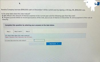 Keesha Company borrows $190,000 cash on December 1 of the current year by signing a 120-day, 9%, $190,000 note.
1. On what date does this note mature?
2. & 3. What is the amount of interest expense in the current year and the following year from this note?
4. Prepare journal entries to record (a) issuance of the note, (b) accrual of interest on December 31, and (c) payment of the note at
maturity.
Complete this question by entering your answers in the tabs below.
Reg 2 and 3
On what date does this note mature?
Note: Assume that February has 28 days.
Req 1
Req 4
On what date does this note mature?
Reg 2 and 3>
Mark