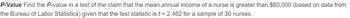 P-Value Find the P-value in a test of the claim that the mean annual income of a nurse is greater than $60,000 (based on data from
the Bureau of Labor Statistics) given that the test statistic is t = 2.462 for a sample of 30 nurses.