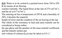 Q.5: Water is to be cooled in a packed tower from 330 to 295
K by means of air flowing
counter-currently. The liquid flows at the rate of 275 cm³/m2 s
and the air at 0.7 m3/m2 s.
The entering air has a temperature of 295 K and a humidity of
20%. Calculate the required
height of tower and the condition of the air leaving at the top.
The whole of the resistance to heat and mass transfer can be
considered as being within
the gas phase and the product of the mass transfer coefficient
and the transfer surface per
unit volume of column (hpa) may be taken as 0.2 s-l.
