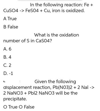 In the following reaction: Fe +
CuSO4 -> FeSO4 + Cu, iron is oxidized.
A True
B False
What is the oxidation
number of S in CaSO4?
A. 6
B. 4
C. 2
D. -1
L
Given the following
displacement reaction, Pb(NO3)2 + 2 Nal ->
2 NaNO3 + Pbl2 NaNO3 will be the
precipitate.
O True O False