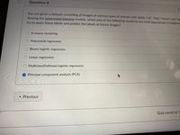 ### Question 8

You are given a dataset consisting of images of various types of animals with labels "cat", "dog", "horse", and "pig". Among the supervised learning models, which one of the following would be the most appropriate to implement to try to learn these labels and predict the labels of future images?

- O K-means clustering
- O Polynomial regression
- O Binary logistic regression
- O Linear regression
- O Multiclass (Softmax) logistic regression
- ● Principal component analysis (PCA)

[Button: "Previous"]

[Note: Quiz saved at 1:55 PM]