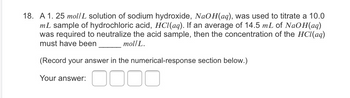 18. A 1.25 mol/L solution of sodium hydroxide, NaOH(aq), was used to titrate a 10.0
mL sample of hydrochloric acid, HCl(aq). If an average of 14.5 mL of NaOH(aq)
was required to neutralize the acid sample, then the concentration of the HCl(aq)
must have been
mol/L.
(Record your answer in the numerical-response section below.)
Your answer:
0000