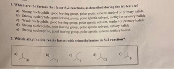 1. Which are the factors that favor SN2 reactions, as described during the lab lecture?
a) Strong nucleophile, good leaving group, polar protic solvent, methyl or primary halide.
b) Strong nucleophile, good leaving group, polar aprotic solvent, methyl or primary halide.
Weak nucleophile, good leaving group, polar aprotic solvent, methyl or primary halide.
d) Strong nucleophile, poor leaving group, polar aprotic solvent, tertiary halide.
e) Strong nucleophile, good leaving group, polar aprotic solvent, tertiary halide.
2. Which alkyl halide reacts fastest with trimethylamine in SN2 reaction?
D) / P
Br
b)
4₁
S
d)
) Le