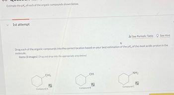 Estimate the pk, of each of the organic compounds shown below.
1st attempt
Drag each of the organic compounds into the correct location based on your best estimation of the pK, of the most acidic proton in the
molecule.
Items (3 images) (Drag and drop into the appropriate area below)
CH3
Compound A
OH
Compound B
Jil See Periodic Table See Hint
7
NH₂
Compound C