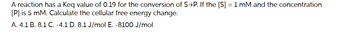 A reaction has a Keq value of 0.19 for the conversion of S→P. If the [S] = 1 mM and the concentration
[P] is 5 mM. Calculate the cellular free energy change.
A. 4.1 B. 8.1 C. -4.1 D. 8.1 J/mol E. -8100 J/mol
