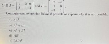 2-4
1
-3 1
Compute each expression below if possible or explain why it is not possible.
1
- [3
5. If A =
20
3-14
a) AAT
b) AT + B
c) AT + BT
d) ABT
e) (AB)T
and B =
A