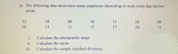 a) The following data shows how many employees showed up to work every day for two
weeks
12
18
09
16
11
10
08
10
13
11
15
17
16
11
i.
Calculate the interquartile range
11.
Calculate the mean
111.
Calculate the sample standard deviation
