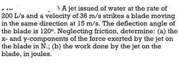 -) A jet issued of water at the rate of
200 L/s and a velocity of 36 m/s strikes a blade moving
in the same direction at 15 m/s. The deflection angle of
the blade is 120°. Neglecting friction, determine: (a) the
x- and y-components of the force exerted by the jet on
the blade in N.; (b) the work done by the jet on the
blade, in joules.