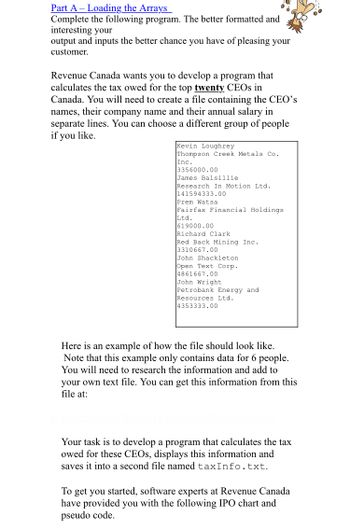 Part A - Loading the Arrays
Complete the following program. The better formatted and
interesting your
output and inputs the better chance you have of pleasing your
customer.
Revenue Canada wants you to develop a program that
calculates the tax owed for the top twenty CEOs in
Canada. You will need to create a file containing the CEO's
names, their company name and their annual salary in
separate lines. You can choose a different group of people
if you like.
Kevin Loughrey
Thompson Creek Metals Co.
Inc.
3356000.00
James Balsillie
Research In Motion Ltd.
141594333.00
Prem Watsa
Fairfax Financial Holdings
Ltd.
619000.00
Richard Clark
Red Back Mining Inc.
3310667.00
John Shackleton
Open Text Corp.
4861667.00
John Wright
Petrobank Energy and
Resources Ltd.
4353333.00
Here is an example of how the file should look like.
Note that this example only contains data for 6 people.
You will need to research the information and add to
your own text file. You can get this information from this
file at:
Your task is to develop a program that calculates the tax
owed for these CEOs, displays this information and
saves it into a second file named taxInfo.txt.
To get you started, software experts at Revenue Canada
have provided you with the following IPO chart and
pseudo code.