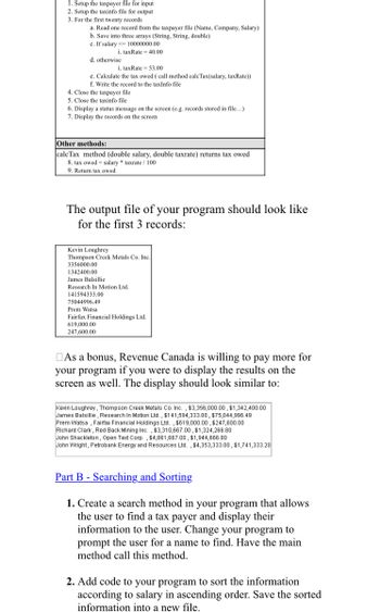 1. Setup the taxpayer file for input
2. Setup the taxinfo file for output
3. For the first twenty records
a. Read one record from the taxpayer file (Name, Company, Salary)
b. Save into three arrays (String, String, double)
c. If salary < 10000000.00
i, taxRate 40,00
d. otherwise
i. taxRate = 53.00
e. Calculate the tax owed ( call method calcTax(salary, taxRate))
f. Write the record to the taxInfo file
4. Close the taxpayer file
5. Close the taxinfo file
6. Display a status message on the screen (e.g. records stored in file...)
7. Display the records on the screen
Other methods:
caleTax method (double salary, double taxrate) returns tax owed
8. tax owed salary taxrate / 100
9. Return tax owed
The output file of your program should look like
for the first 3 records:
Kevin Loughrey
Thompson Creek Metals Co. Inc.
3356000.00
1342400.00
James Balsillie
Research In Motion Ltd.
141594333.00
75044996.49
Prem Watsa
Fairfax Financial Holdings Ltd.
619,000.00
247,600.00
As a bonus, Revenue Canada is willing to pay more for
your program if you were to display the results on the
screen as well. The display should look similar to:
Kevin Loughrey, Thompson Creek Metals Co. Inc., $3,356,000.00, $1,342,400.00
James Balsillie, Research In Motion Ltd., $141,594,333.00, $75,044,996.49
Prem Watsa, Fairfax Financial Holdings Ltd., $619,000.00, $247,600.00
Richard Clark, Red Back Mining Inc., $3,310,667.00, $1,324,266.80
John Shackleton, Open Text Corp., $4,861,667.00, $1,944,666.80
John Wright, Petrobank Energy and Resources Ltd., $4,353,333.00, $1,741,333.20
Part B - Searching and Sorting
1. Create a search method in your program that allows
the user to find a tax payer and display their
information to the user. Change your program to
prompt the user for a name to find. Have the main
method call this method.
2. Add code to your program to sort the information
according to salary in ascending order. Save the sorted
information into a new file.