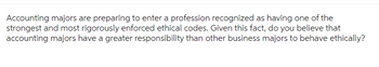 **Discussion Prompt: Ethical Responsibility in Accounting**

Accounting majors are preparing to enter a profession recognized as having one of the strongest and most rigorously enforced ethical codes. Given this fact, do you believe that accounting majors have a greater responsibility than other business majors to behave ethically?

**Considerations for Discussion:**

- Compare the ethical expectations in accounting with other business fields.
- Explore the implications for professional accountability and trust.
- Discuss how ethical behavior influences professional reputation and career success.