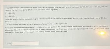 Suppose that there is a nonrenewable resource that can be consumed today (period 1) or tomorrow (period 2) and that it has a fixed supply of 2 units.
Assume that the inverse demand for the resource in each period is given by:
P₁ =25-50₁
P2-25-502
Moreover, assume that the resource's marginal extraction cost (MEC) is constant in both periods at $5 and that the social discount rate is 10% (i.e.,
r=0.10).
Assuming that the resource is efficiently allocated, what are the net benefits in period 1?
When calculating intermediate values (i.e., things like prices and quantities that are not your final answer, which is consumer surplus in this problem),
please round them to two decimal places. And as always, please round your final answer to two decimal places as well. That is, you may round values
besides your final answer in this problem while working towards finding your final answer.
Answer: