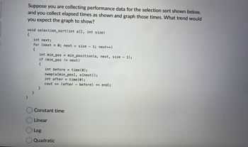 Suppose you are collecting performance data for the selection sort shown below,
and you collect elapsed times as shown and graph those times. What trend would
you expect the graph to show?
void selection_sort(int a[], int size)
{
}
int next;
for (next = 0; next < size - 1; next++)
{
}
int min_pos= min_position (a, next, size - 1);
if (min_pos != next)
{
}
int before = time(0);
swap(a [min_pos], a[next]);
int after
cout << (after before) << endl;
Constant time
Linear
Log
Quadratic
time(0);