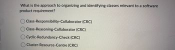 What is the approach to organizing and identifying classes relevant to a software
product requirement?
Class-Responsibility-Collaborator (CRC)
Class-Reasoning-Collaborator (CRC)
O Cyclic-Redundancy-Check (CRC)
Cluster-Resource-Centre (CRC)