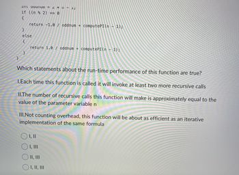 }
In ouunu = 2*11 - 1;
if ((n % 2) == 0
{
return -1.0 / oddnum + computePI(n-1);
}
else
return 1.0 / oddnum + computePI(n - 1);
Which statements about the run-time performance of this function are true?
1.Each time this function is called it will invoke at least two more recursive calls
II.The number of recursive calls this function will make is approximately equal to the
value of the parameter variable n
III.Not counting overhead, this function will be about as efficient as an iterative
implementation of the same formula
OI, II
OI, III
© II, III
O I, II, III