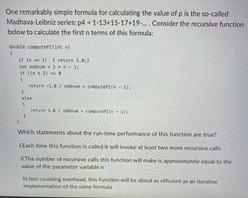 One remarkably simple formula for calculating the value of p is the so-called
Madhava-Leibniz series: p4 = 1-13+15-17+19-.... Consider the recursive function
below to calculate the first n terms of this formula:
double computePI(int n)
{
if (n <= 1) { return 1.0;}
int oddnum = 2 * n - 1;
if ((n % 2) == 0
{
}
return -1.0 oddnum + computePI(n − 1);
}
else
{
}
return 1.0 / oddnum + computePI (n - 1);
Which statements about the run-time performance of this function are true?
1.Each time this function is called it will invoke at least two more recursive calls
II.The number of recursive calls this function will make is approximately equal to the
value of the parameter variable n
III.Not counting overhead, this function will be about as efficient as an iterative
implementation of the same formula