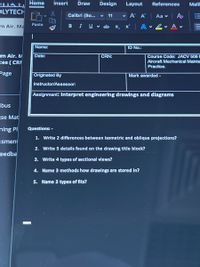 Home
Insert
Draw
Design
Layout
References
Maili
OLYTECH
Calibri (Bo...
11
v A A
Aa v
m Air. Ma
Paste
в I
U v ab x,
x | A
Name:
ID No.:
rm Air. M
Date:
CRN:
Course Code: JACV 506E
Aircraft Mechanical Mainte
Practice.
ces ( CRI
Page
Originated By
Mark awarded -
Instructor/Assessor:
Assignment: Interpret engineering drawings and diagrams
bus
se Mat
hing Pl
Questions: -
1. Write 2 differences between isometric and oblique projections?
ssment
2. Write 5 details found on the drawing title block?
Feedba
3. Write 4 types of sectional views?
4. Name 3 methods how drawings are stored in?
5. Name 3 types of fits?
