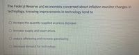 The Federal Reserve and economists concerned about inflation monitor changes in
technology, knowing improvements in technology tend to
O increase the quantity supplied as prices decrease.
O increase supply and lower prices.
O reduce offshoring and increase gainsharing.
O decrease demand for technology.
