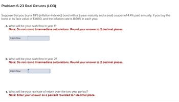 Problem 6-23 Real Returns (LO3)
Suppose that you buy a TIPS (inflation-indexed) bond with a 2-year maturity and a (real) coupon of 4.4% paid annually. If you buy the
bond at its face value of $1,000, and the inflation rate is 8.60% in each year.
a. What will be your cash flow in year 1?
Note: Do not round intermediate calculations. Round your answer to 2 decimal places.
Cash flow
b. What will be your cash flow in year 2?
Note: Do not round intermediate calculations. Round your answer to 2 decimal places.
Cash flow
c. What will be your real rate of return over the two-year period?
Note: Enter your answer as a percent rounded to 1 decimal place.