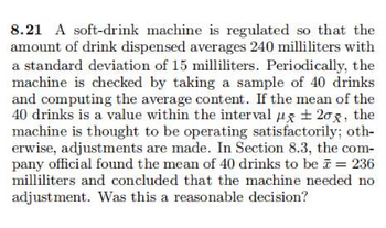 8.21 A soft-drink machine is regulated so that the
amount of drink dispensed averages 240 milliliters with
a standard deviation of 15 milliliters. Periodically, the
machine is checked by taking a sample of 40 drinks
and computing the average content. If the mean of the
40 drinks is a value within the interval x ± 208, the
machine is thought to be operating satisfactorily; oth-
erwise, adjustments are made. In Section 8.3, the com-
pany official found the mean of 40 drinks to be = 236
milliliters and concluded that the machine needed no
adjustment. Was this a reasonable decision?