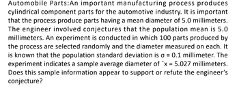 Automobile Parts: An important manufacturing process produces
cylindrical component parts for the automotive industry. It is important
that the process produce parts having a mean diameter of 5.0 millimeters.
The engineer involved conjectures that the population mean is 5.0
millimeters. An experiment is conducted in which 100 parts produced by
the process are selected randomly and the diameter measured on each. It
is known that the population standard deviation is σ = 0.1 millimeter. The
experiment indicates a sample average diameter of x = 5.027 millimeters.
Does this sample information appear to support or refute the engineer's
conjecture?