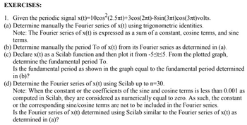 EXERCISES:
1. Given the periodic signal x(t)=10cos²(2.5лt)+3cos(2πt)-8sin(3лt)cos(3лt)volts.
(a) Determine manually the Fourier series of x(t) using trigonometric identities.
Note: The Fourier series of x(t) is expressed as a sum of a constant, cosine terms, and sine
terms.
(b) Determine manually the period To of x(t) from its Fourier series as determined in (a).
(c) Declare x(t) as a Scilab function and then plot it from -5<t<5. From the plotted graph,
determine the fundamental period To.
Is the fundamental period as shown in the graph equal to the fundamental period determined
in (b)?
(d) Determine the Fourier series of x(t) using Scilab up to n=30.
Note: When the constant or the coefficients of the sine and cosine terms is less than 0.001 as
computed in Scilab, they are considered as numerically equal to zero. As such, the constant
or the corresponding sine/cosine terms are not to be included in the Fourier series.
Is the Fourier series of x(t) determined using Scilab similar to the Fourier series of x(t) as
determined in (a)?