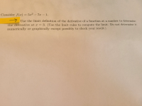 Consider f(x)= 5x² – 7x – 1.
7 Use the limit definition of the derivative of a functiom at a number to determine
the derivative at x = 3. (Use the limit rules to compute the limit. Do not determine it
numerically or graphically except possibly to check your result.)
