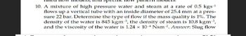 10. A mixture of high pressure water and steam at a rate of 0.5 kgs-¹
flows up a vertical tube with an inside diameter of 25.4 mm at a pres-
sure 22 bar. Determine the type of flow if the mass quality is 1%. The
density of the water is 845 kgm 3, the density of steam is 10.8 kgm ³,
and the viscosity of the water is 1.24 x 104 Nsm 2. Answer: Slug flow