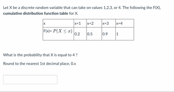 Let X be a discrete random variable that can take on values 1,2,3, or 4. The following the F(X),
cumulative distribution function table for X.
X
|x=1
F(x)= P(X ≤ x) 0.2
What is the probability that X is equal to 4 ?
Round to the nearest 1st decimal place, 0.x
x=2
0.5
x=3
0.9
|x=4
1