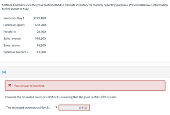 Metlock Company uses the gross profit method to estimate inventory for monthly reporting purposes. Presented below is information
for the month of May.
Inventory, May 1
Purchases (gross)
Freight-in
Sales revenue
Sales returns
Purchase discounts
(a)
$149,100
683,200
28,700
998,600
76,500
11,000
* Your answer is incorrect.
Compute the estimated inventory at May 31, assuming that the gross profit is 25% of sales.
The estimated inventory at May 31
tA
$
158425