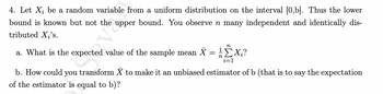 4. Let Xį be a random variable from a uniform distribution on the interval [0,b]. Thus the lower
bound is known but not the upper bound. You observe n many independent and identically dis-
tributed X₂'s.
n
a. What is the expected value of the sample mean X = 1ΣXi?
i=1
b. How could you transform X to make it an unbiased estimator of b (that is to say the expectation
of the estimator is equal to b)?