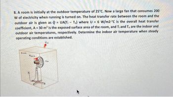 =
8. A room is initially at the outdoor temperature of 25°C. Now a large fan that consumes 200
W of electricity when running is turned on. The heat transfer rate between the room and the
outdoor air is given as QUA(TI- To) where U = 6 W/m2 °C is the overall heat transfer
coefficient, A= 30 m² is the exposed surface area of the room, and T₁ and To are the indoor and
outdoor air temperatures, respectively. Determine the indoor air temperature when steady
operating conditions are established.
Fan