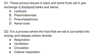 Q1: These porous tissues in stem and some fruits aid in gas
exchange is thickened barks and stems.
A. Lenticels
B. Plasmodesmata
C. Pneumatophores
D. Aerial roots
Q2: It is a process where the food that we eat is converted into
energy and release carbon dioxide.
Respiration
Ventilation
Circulation
Cellular respiration
