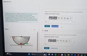 Exercise 7.9
A small rock with mass 0.16 kg is released from rest at point A, which
is at the top edge of a large, hemispherical bowl with radius
R=0.42 m (Eigure 1). Assume that the size of the rock is small
compared to R, so that the rock can be treated as a particle, and
assume that the rock slides rather than rolls. The work done by friction
on the rock when it moves from point A to point B at the bottom of the
bowl has magnitude 0 22 J
Figure
A-
11°C
Bulutlu
R
V
< 1 of 1
Ara
Between points A and B, how much work is done on the rock by the normal force?
Express your answer in joules.
VO ΑΣΦ
W =
Submit
Part B
W =
Submit
Request Answer
Between points A and B, how much work is done on the rock by gravity?
Express your answer in joules.
1ΨΕΙ ΑΣΦ
Part C
B
Request Answer
J
J
