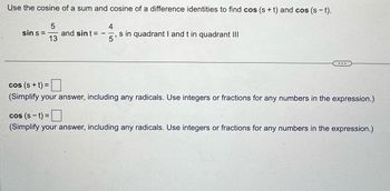 Use the cosine of a sum and cosine of a difference identities to find cos (s+t) and cos (st).
sin s=
5
13
and sint =
-
4
s in quadrant I and t in quadrant III
5
cos (s+t)=
(Simplify your answer, including any radicals. Use integers or fractions for any numbers in the expression.)
cos (st) = ☐
(Simplify your answer, including any radicals. Use integers or fractions for any numbers in the expression.)